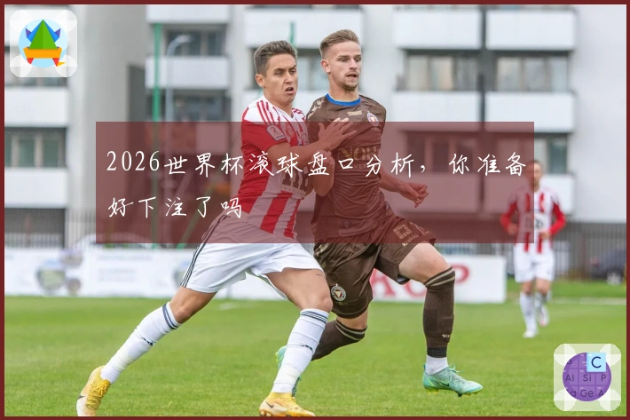 2026世界杯滚球盘口分析，你准备好下注了吗