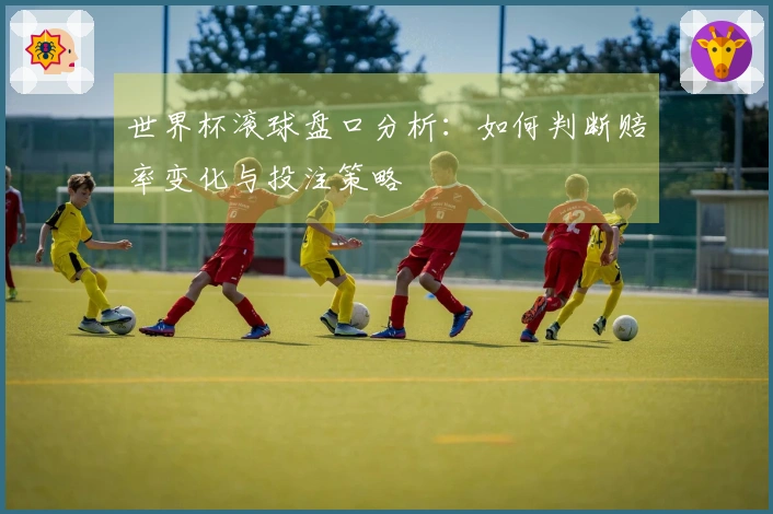 世界杯滚球盘口分析：如何判断赔率变化与投注策略